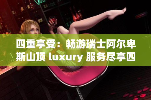 四重享受：畅游瑞士阿尔卑斯山顶 luxury 服务尽享四重福利
