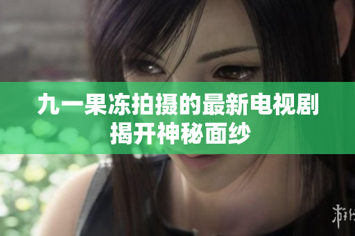 九一果冻拍摄的最新电视剧 揭开神秘面纱
