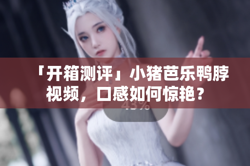 「开箱测评」小猪芭乐鸭脖视频，口感如何惊艳？