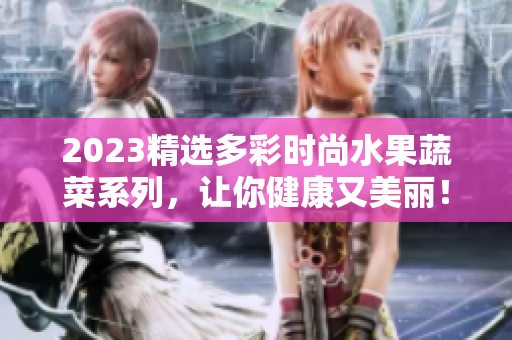 2023精选多彩时尚水果蔬菜系列，让你健康又美丽！