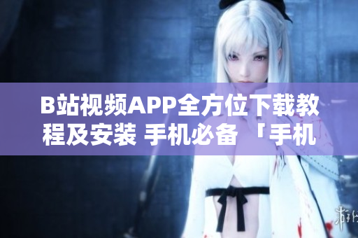 B站视频APP全方位下载教程及安装 手机必备 「手机必装！附全网最详细B站视频软件下载教程」