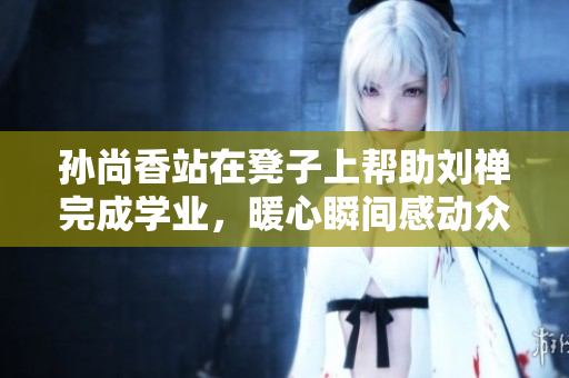 孙尚香站在凳子上帮助刘禅完成学业，暖心瞬间感动众人