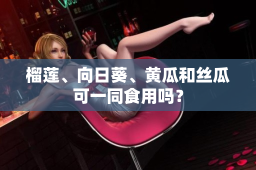 榴莲、向日葵、黄瓜和丝瓜可一同食用吗？