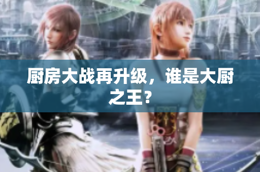 厨房大战再升级，谁是大厨之王？