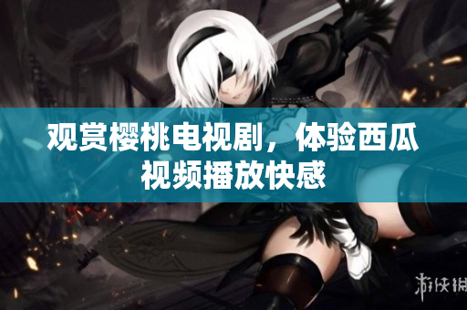 观赏樱桃电视剧，体验西瓜视频播放快感
