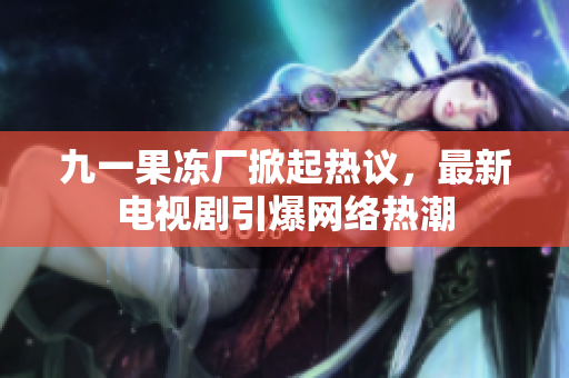 九一果冻厂掀起热议，最新电视剧引爆网络热潮