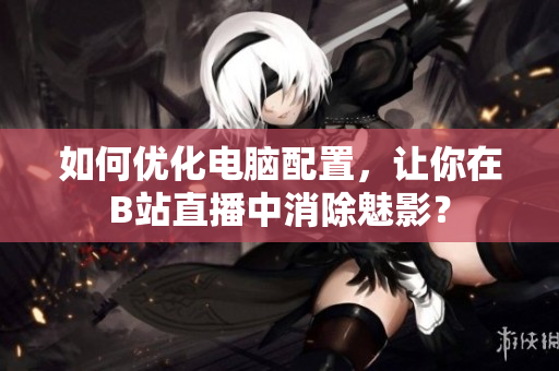 如何优化电脑配置，让你在B站直播中消除魅影？