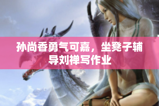 孙尚香勇气可嘉，坐凳子辅导刘禅写作业