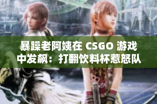 暴躁老阿姨在 CSGO 游戏中发飙：打翻饮料杯惹怒队友！
