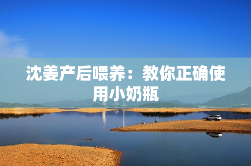 沈姜产后喂养：教你正确使用小奶瓶
