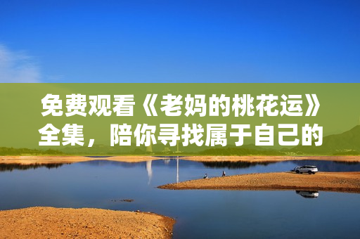 免费观看《老妈的桃花运》全集，陪你寻找属于自己的桃花运