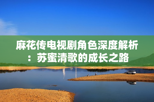 麻花传电视剧角色深度解析：苏蜜清歌的成长之路