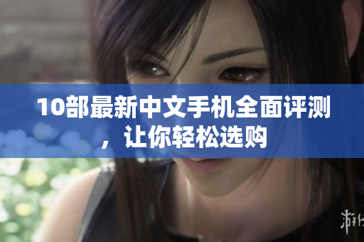 10部最新中文手机全面评测，让你轻松选购