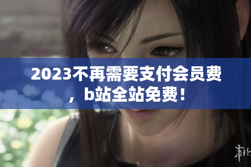 2023不再需要支付会员费，b站全站免费！