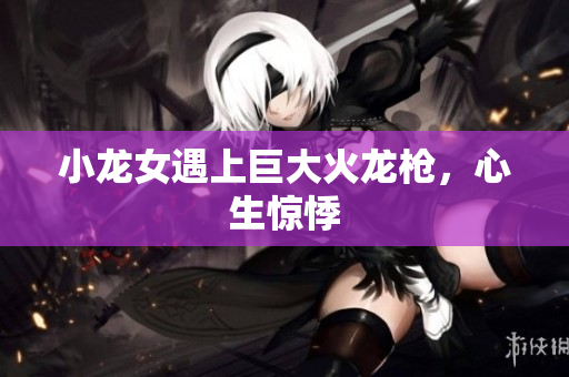 小龙女遇上巨大火龙枪，心生惊悸