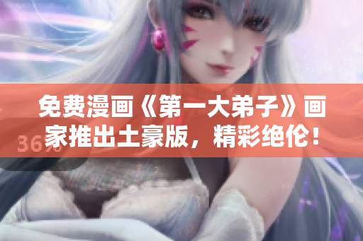 免费漫画《第一大弟子》画家推出土豪版，精彩绝伦！