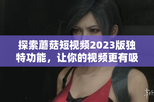 探索蘑菇短视频2023版独特功能，让你的视频更有吸引力
