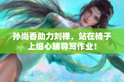 孙尚香助力刘禅，站在椅子上细心辅导写作业！