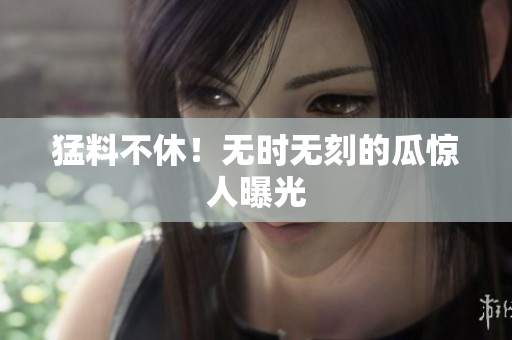 猛料不休！无时无刻的瓜惊人曝光