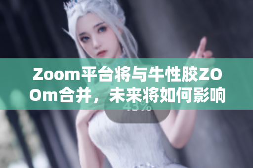 Zoom平台将与牛性胶ZOOm合并，未来将如何影响在线教育？