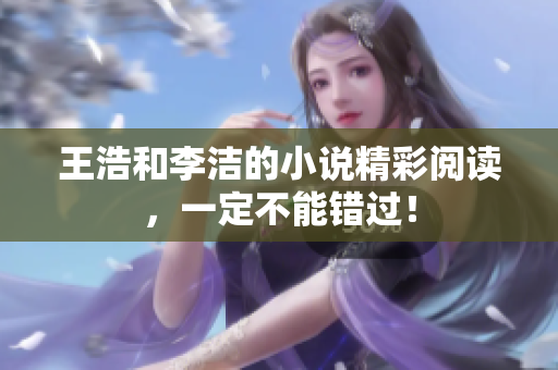 王浩和李洁的小说精彩阅读，一定不能错过！
