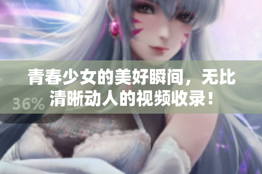 青春少女的美好瞬间，无比清晰动人的视频收录！