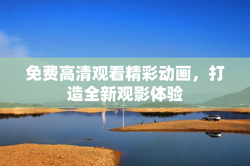 免费高清观看精彩动画，打造全新观影体验