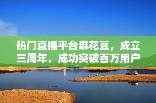 热门直播平台麻花豆，成立三周年，成功突破百万用户！