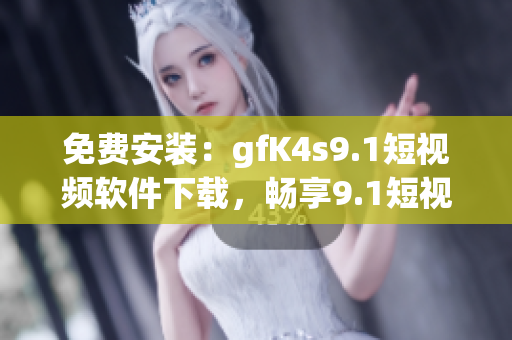 免费安装：gfK4s9.1短视频软件下载，畅享9.1短视频