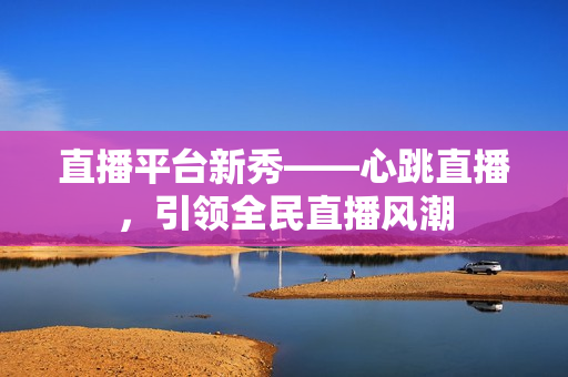 直播平台新秀——心跳直播，引领全民直播风潮