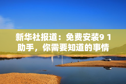 新华社报道：免费安装9 1助手，你需要知道的事情