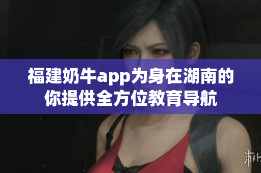 福建奶牛app为身在湖南的你提供全方位教育导航