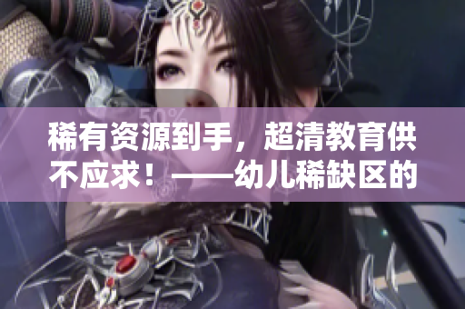 稀有资源到手，超清教育供不应求！——幼儿稀缺区的幼教热点
