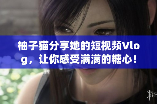 柚子猫分享她的短视频Vlog，让你感受满满的糖心！