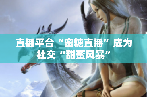 直播平台“蜜糖直播”成为社交“甜蜜风暴”