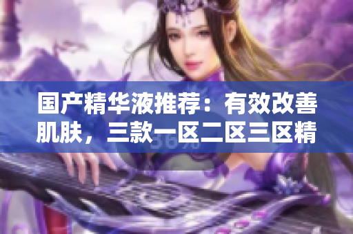 国产精华液推荐：有效改善肌肤，三款一区二区三区精选