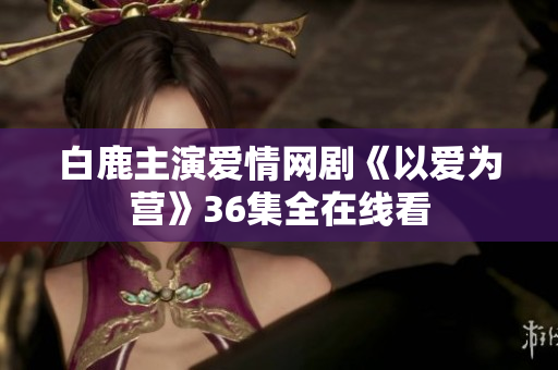 白鹿主演爱情网剧《以爱为营》36集全在线看