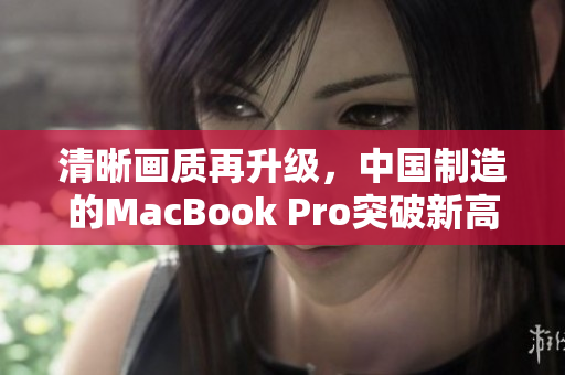 清晰画质再升级，中国制造的MacBook Pro突破新高