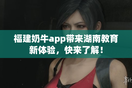 福建奶牛app带来湖南教育新体验，快来了解！