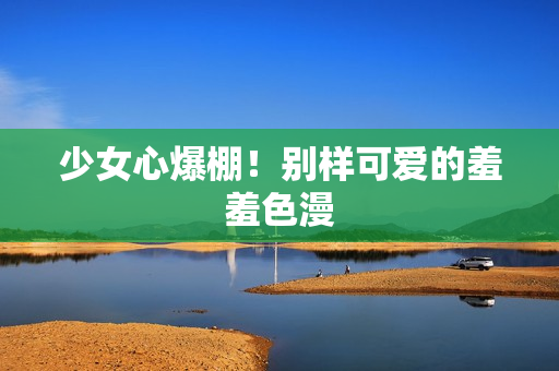 少女心爆棚！别样可爱的羞羞色漫