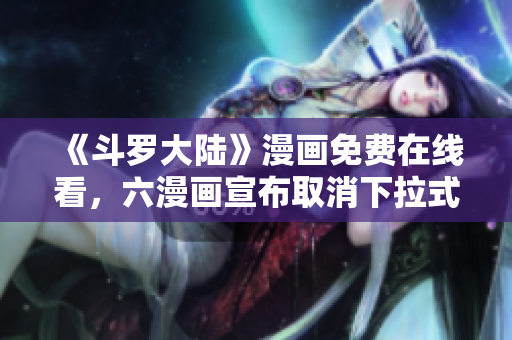 《斗罗大陆》漫画免费在线看，六漫画宣布取消下拉式阅读