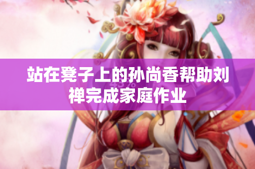 站在凳子上的孙尚香帮助刘禅完成家庭作业