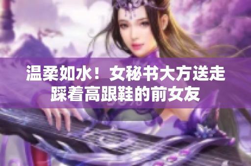 温柔如水！女秘书大方送走踩着高跟鞋的前女友