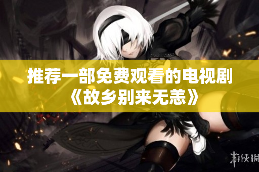 推荐一部免费观看的电视剧《故乡别来无恙》
