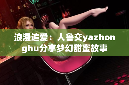 浪漫追爱：人鲁交yazhonghu分享梦幻甜蜜故事