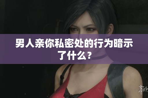男人亲你私密处的行为暗示了什么？