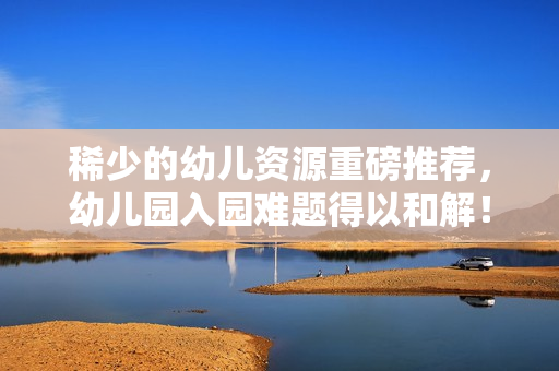 稀少的幼儿资源重磅推荐，幼儿园入园难题得以和解！