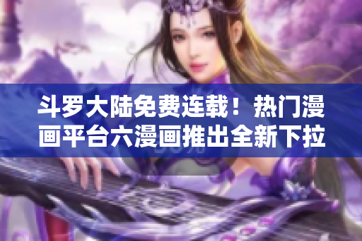 斗罗大陆免费连载！热门漫画平台六漫画推出全新下拉式阅读体验