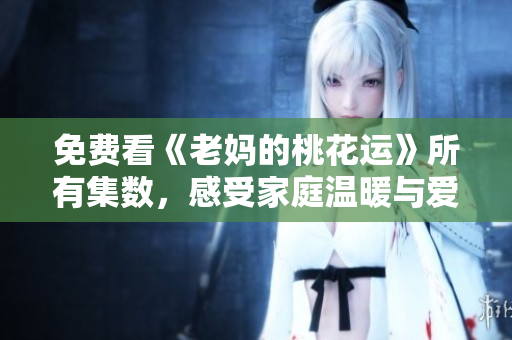 免费看《老妈的桃花运》所有集数，感受家庭温暖与爱情滋润
