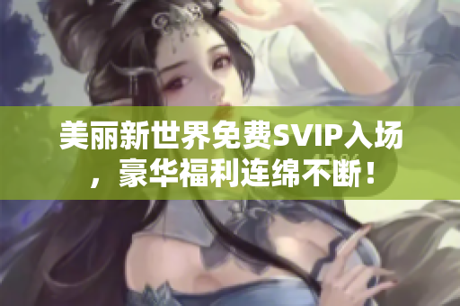 美丽新世界免费SVIP入场，豪华福利连绵不断！